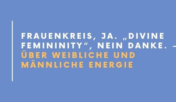 Frauenkreis, Ja. „Divine Femininity“, Nein Danke. – Über weibliche und männliche Energie